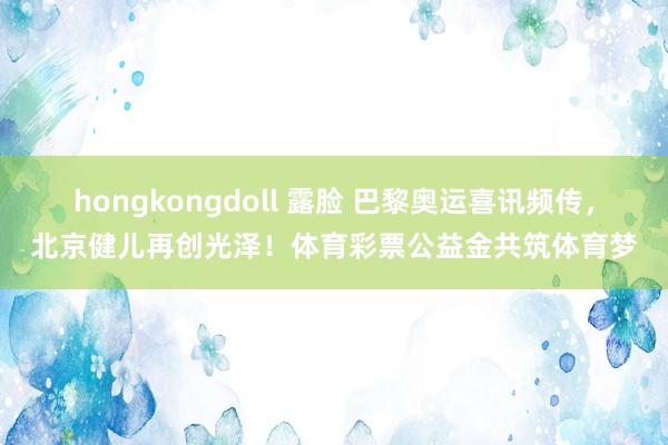 hongkongdoll 露脸 巴黎奥运喜讯频传，北京健儿再创光泽！体育彩票公益金共筑体育梦