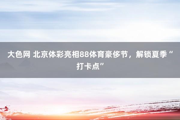 大色网 北京体彩亮相88体育豪侈节，解锁夏季“打卡点”