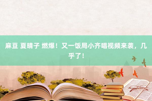 麻豆 夏晴子 燃爆！又一饭局小齐唱视频来袭，几乎了！