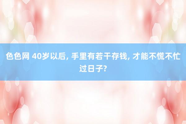 色色网 40岁以后， 手里有若干存钱， 才能不慌不忙过日子?