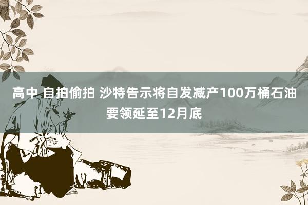 高中 自拍偷拍 沙特告示将自发减产100万桶石油要领延至12月底