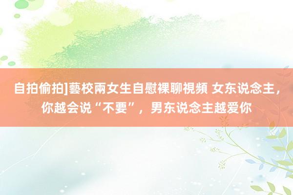 自拍偷拍]藝校兩女生自慰裸聊視頻 女东说念主，你越会说“不要”，男东说念主越爱你