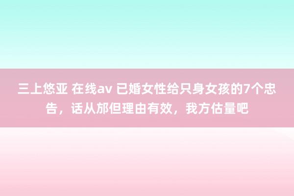 三上悠亚 在线av 已婚女性给只身女孩的7个忠告，话从邡但理由有效，我方估量吧