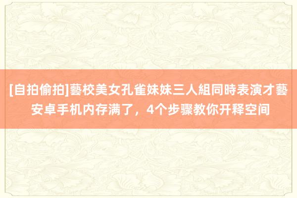 [自拍偷拍]藝校美女孔雀妹妹三人組同時表演才藝 安卓手机内存满了，4个步骤教你开释空间