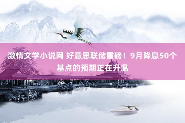 激情文学小说网 好意思联储重磅！9月降息50个基点的预期正在升温