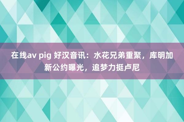 在线av pig 好汉音讯：水花兄弟重聚，库明加新公约曝光，追梦力挺卢尼