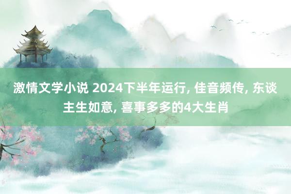 激情文学小说 2024下半年运行， 佳音频传， 东谈主生如意， 喜事多多的4大生肖