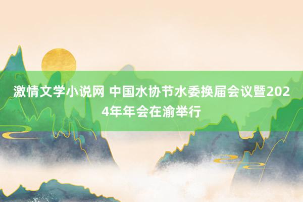 激情文学小说网 中国水协节水委换届会议暨2024年年会在渝举行