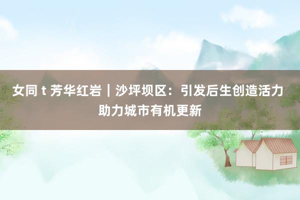 女同 t 芳华红岩｜沙坪坝区：引发后生创造活力 助力城市有机更新