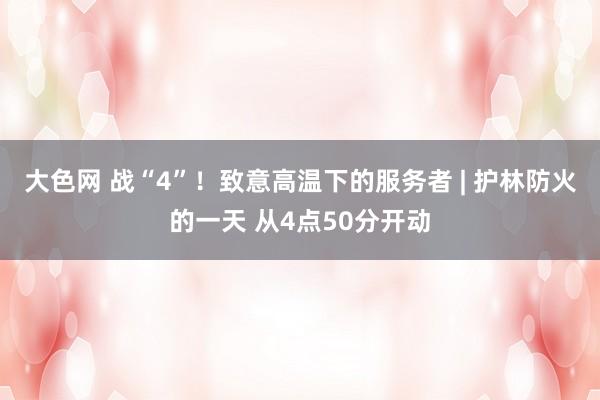 大色网 战“4”！致意高温下的服务者 | 护林防火的一天 从4点50分开动