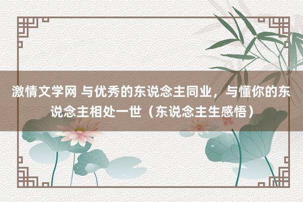 激情文学网 与优秀的东说念主同业，与懂你的东说念主相处一世（东说念主生感悟）