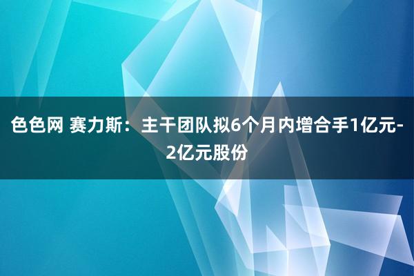 色色网 赛力斯：主干团队拟6个月内增合手1亿元-2亿元股份