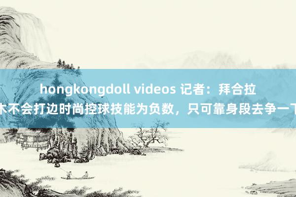 hongkongdoll videos 记者：拜合拉木不会打边时尚控球技能为负数，只可靠身段去争一下