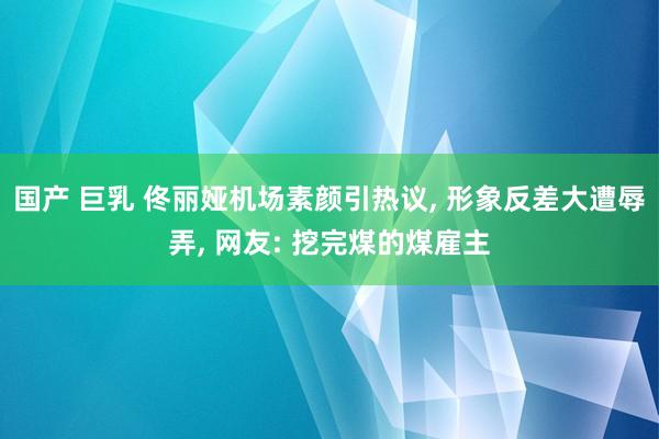 国产 巨乳 佟丽娅机场素颜引热议， 形象反差大遭辱弄， 网友: 挖完煤的煤雇主