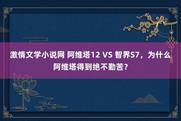 激情文学小说网 阿维塔12 VS 智界S7，为什么阿维塔得到绝不勤苦？