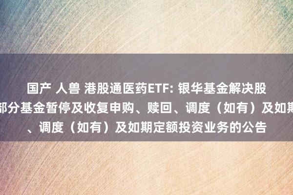 国产 人兽 港股通医药ETF: 银华基金解决股份有限公司对于旗下部分基金暂停及收复申购、赎回、调度（如有）及如期定额投资业务的公告