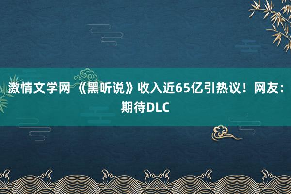 激情文学网 《黑听说》收入近65亿引热议！网友：期待DLC