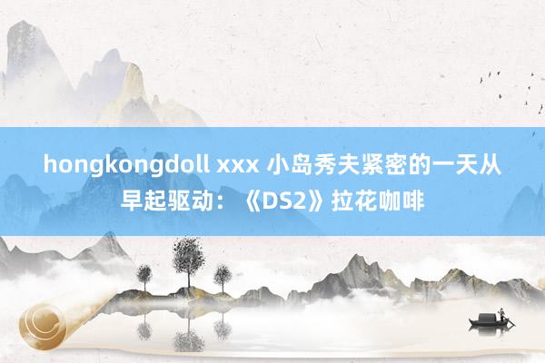 hongkongdoll xxx 小岛秀夫紧密的一天从早起驱动：《DS2》拉花咖啡