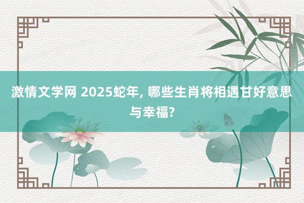 激情文学网 2025蛇年， 哪些生肖将相遇甘好意思与幸福?