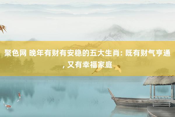 聚色网 晚年有财有安稳的五大生肖: 既有财气亨通， 又有幸福家庭