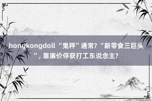 hongkongdoll “鬼秤”通常? “新零食三巨头”， 靠廉价俘获打工东说念主?