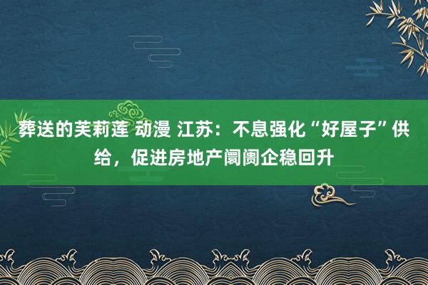 葬送的芙莉莲 动漫 江苏：不息强化“好屋子”供给，促进房地产阛阓企稳回升