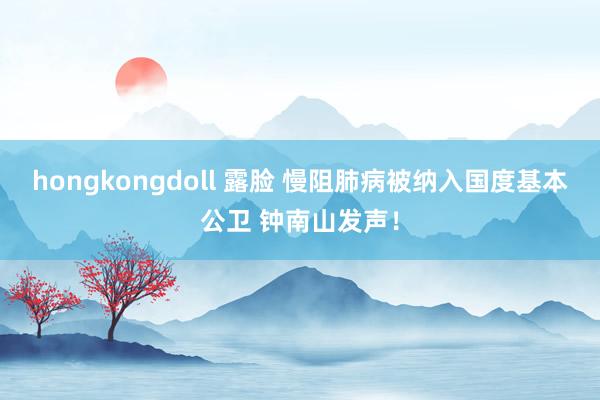 hongkongdoll 露脸 慢阻肺病被纳入国度基本公卫 钟南山发声！