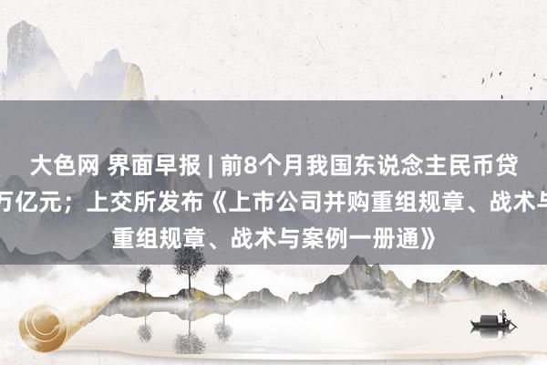 大色网 界面早报 | 前8个月我国东说念主民币贷款增多14.43万亿元；上交所发布《上市公司并购重组规章、战术与案例一册通》