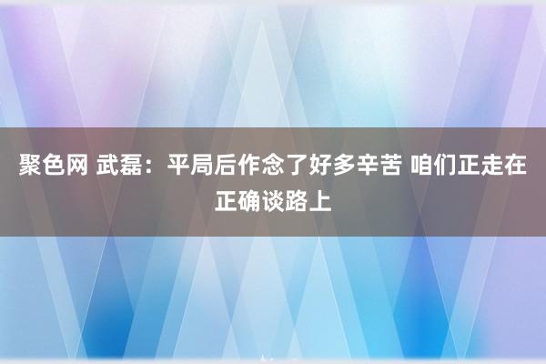 聚色网 武磊：平局后作念了好多辛苦 咱们正走在正确谈路上