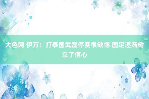 大色网 伊万：打泰国武磊停赛很缺憾 国足逐渐树立了信心