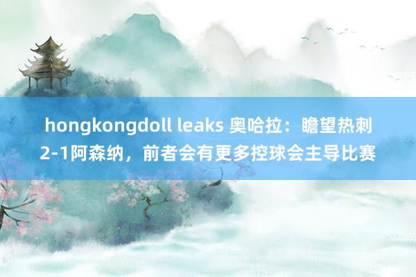 hongkongdoll leaks 奥哈拉：瞻望热刺2-1阿森纳，前者会有更多控球会主导比赛