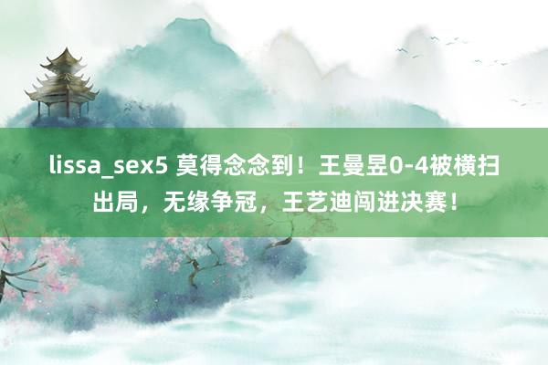 lissa_sex5 莫得念念到！王曼昱0-4被横扫出局，无缘争冠，王艺迪闯进决赛！