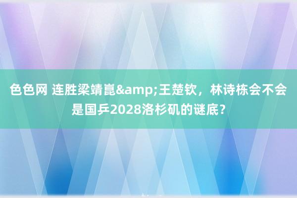 色色网 连胜梁靖崑&王楚钦，林诗栋会不会是国乒2028洛杉矶的谜底？