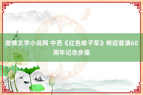 激情文学小说网 中芭《红色娘子军》将迎首演60周年记念步履