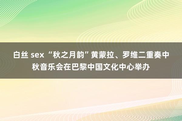 白丝 sex “秋之月韵”黄蒙拉、罗维二重奏中秋音乐会在巴黎中国文化中心举办