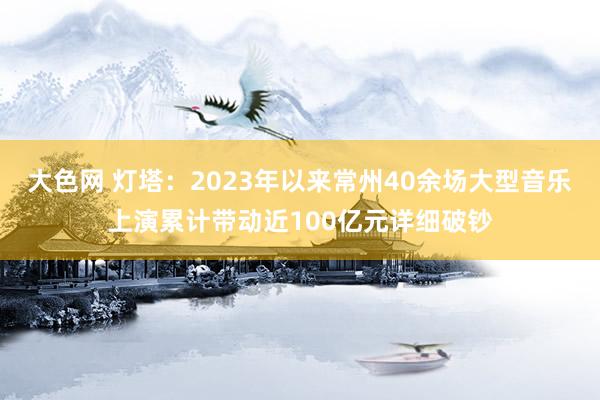 大色网 灯塔：2023年以来常州40余场大型音乐上演累计带动近100亿元详细破钞