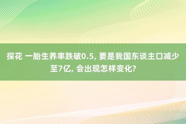 探花 一胎生养率跌破0.5， 要是我国东谈主口减少至7亿， 会出现怎样变化?