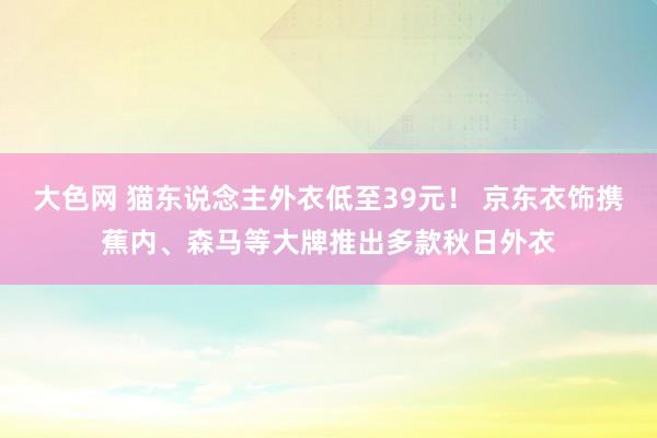 大色网 猫东说念主外衣低至39元！ 京东衣饰携蕉内、森马等大牌推出多款秋日外衣