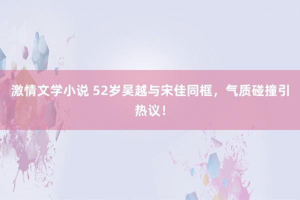 激情文学小说 52岁吴越与宋佳同框，气质碰撞引热议！