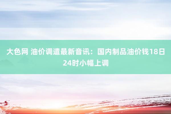 大色网 油价调遣最新音讯：国内制品油价钱18日24时小幅上调