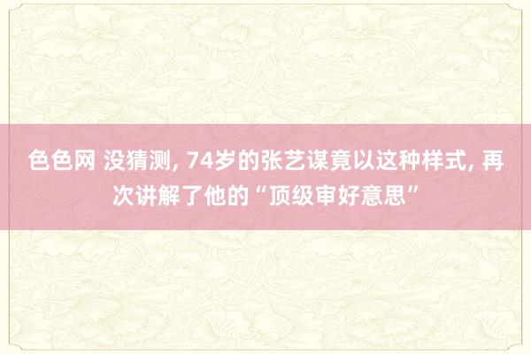 色色网 没猜测， 74岁的张艺谋竟以这种样式， 再次讲解了他的“顶级审好意思”