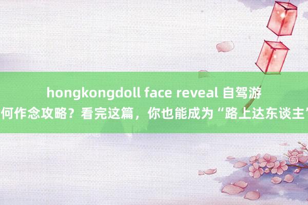 hongkongdoll face reveal 自驾游如何作念攻略？看完这篇，你也能成为“路上达东谈主”！