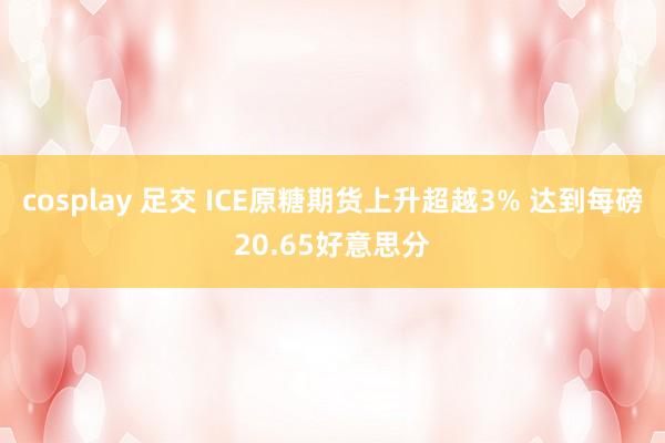 cosplay 足交 ICE原糖期货上升超越3% 达到每磅20.65好意思分