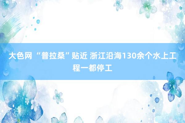 大色网 “普拉桑”贴近 浙江沿海130余个水上工程一都停工