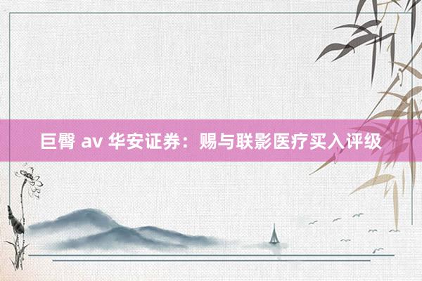 巨臀 av 华安证券：赐与联影医疗买入评级