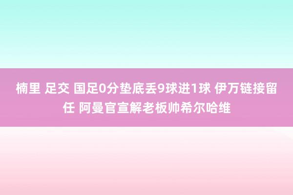 楠里 足交 国足0分垫底丢9球进1球 伊万链接留任 阿曼官宣解老板帅希尔哈维