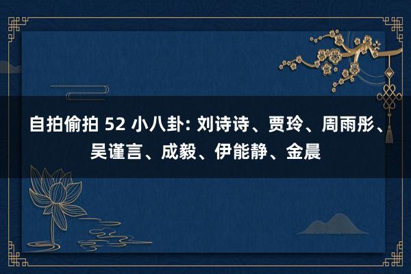 自拍偷拍 52 小八卦: 刘诗诗、贾玲、周雨彤、吴谨言、成毅、伊能静、金晨