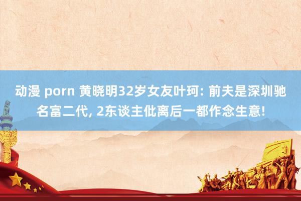 动漫 porn 黄晓明32岁女友叶珂: 前夫是深圳驰名富二代， 2东谈主仳离后一都作念生意!