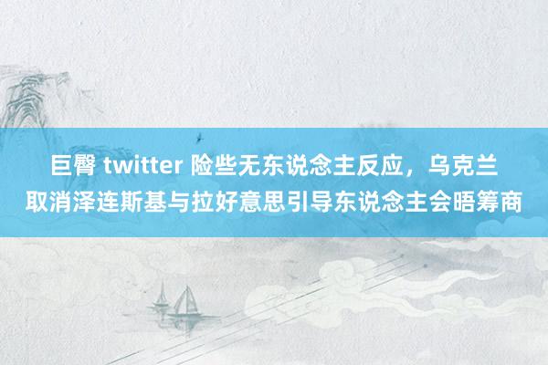 巨臀 twitter 险些无东说念主反应，乌克兰取消泽连斯基与拉好意思引导东说念主会晤筹商