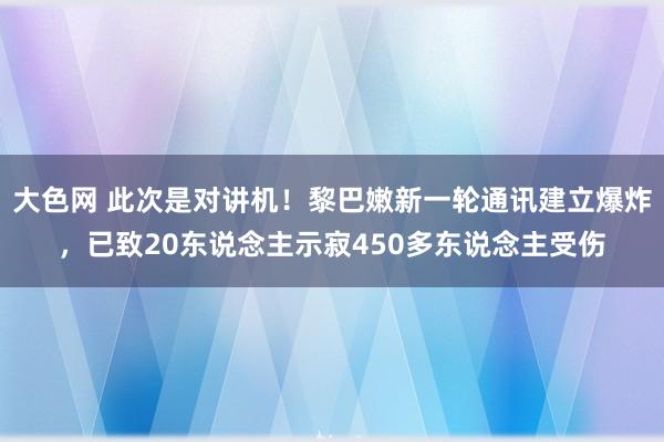 大色网 此次是对讲机！黎巴嫩新一轮通讯建立爆炸，已致20东说念主示寂450多东说念主受伤